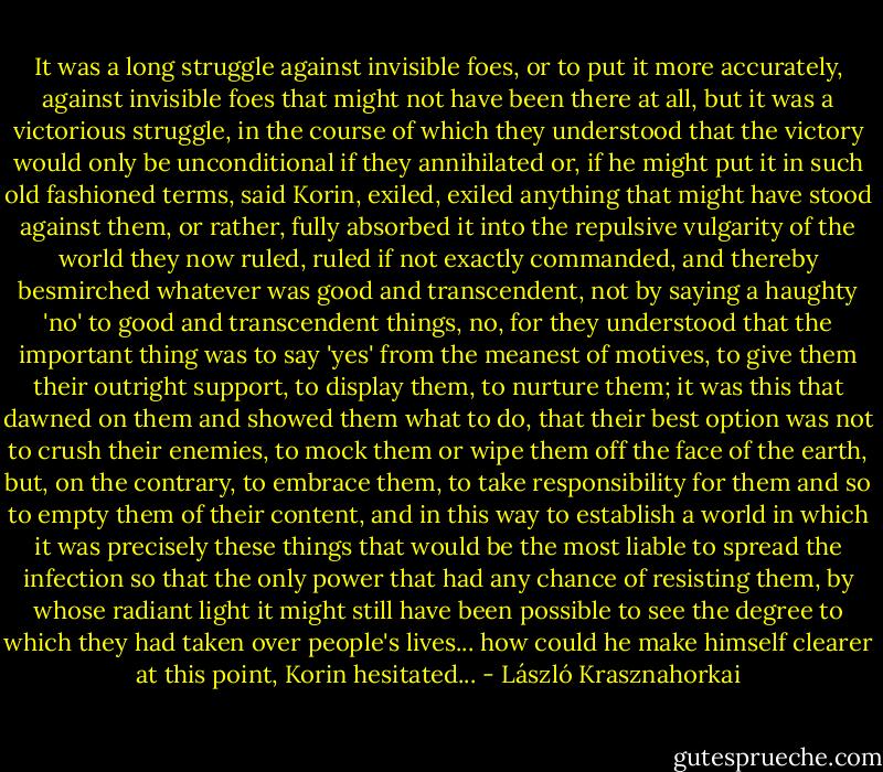 It was a long struggle against invisible foes, or to put it more accurately, against invisible foes that might not have been there at all, but it was a victorious struggle, in the course of which they understood that the victory would only be unconditional if they annihilated or, if he might put it in such old fashioned terms, said Korin, exiled, exiled anything that might have stood against them, or rather, fully absorbed it into the repulsive vulgarity of the world they now ruled, ruled if not exactly commanded, and thereby besmirched whatever was good and transcendent, not by saying a haughty 'no' to good and transcendent things, no, for they understood that the important thing was to say 'yes' from the meanest of motives, to give them their outright support, to display them, to nurture them; it was this that dawned on them and showed them what to do, that their best option was not to crush their enemies, to mock them or wipe them off the face of the earth, but, on the contrary, to embrace them, to take responsibility for them and so to empty them of their content, and in this way to establish a world in which it was precisely these things that would be the most liable to spread the infection so that the only power that had any chance of resisting them, by whose radiant light it might still have been possible to see the degree to which they had taken over people's lives... how could he make himself clearer at this point, Korin hesitated... - László Krasznahorkai