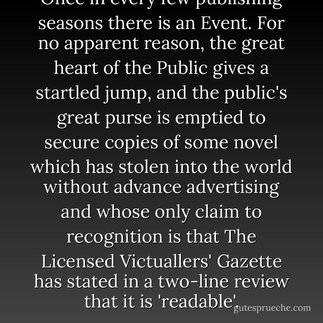 Once in every few publishing seasons there is an Event. For no apparent reason, the great heart of the Public gives a startled jump, and the public's great purse is emptied to secure copies of some novel which has stolen into the world without advance advertising and whose only claim to recognition is that The Licensed Victuallers' Gazette has stated in a two-line review that it is 'readable'. - P.G. Wodehouse