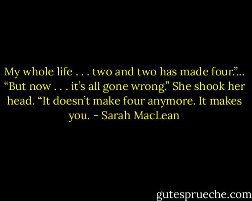 My whole life . . . two and two has made four.”...<br />“But now . . . it’s all gone wrong.” She shook her head. “It doesn’t make four anymore. It makes you. - Sarah MacLean