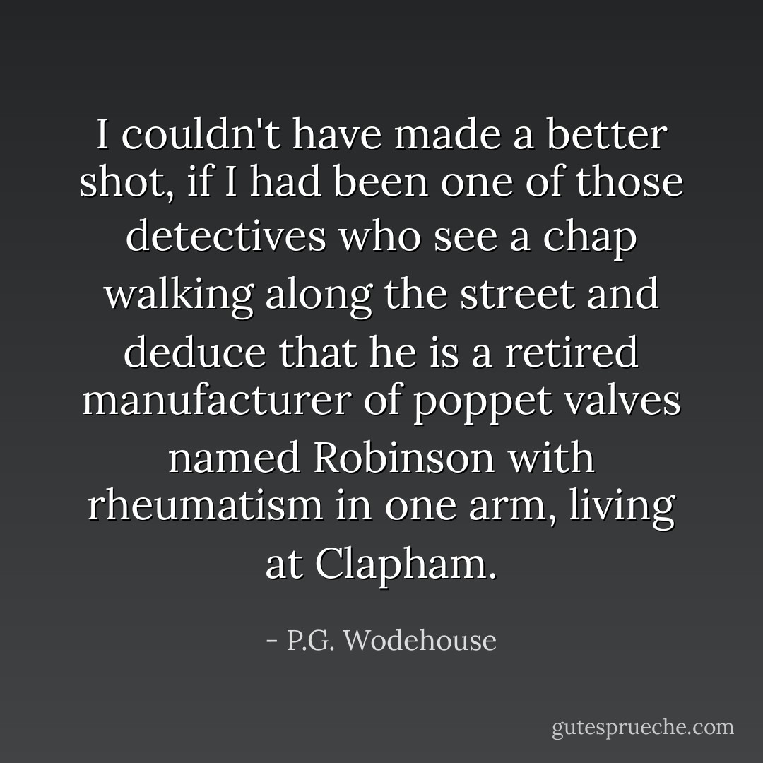 I couldn't have made a better shot, if I had been one of those detectives who see a chap walking along the street and deduce that he is a retired manufacturer of poppet valves named Robinson with rheumatism in one arm, living at Clapham. - P.G. Wodehouse