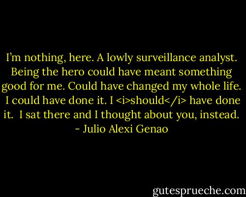 I’m nothing, here. A lowly surveillance analyst. Being the hero could have meant something good for me. Could have changed my whole life.<br /><br />I could have done it. I <i>should</i> have done it.<br /><br />I sat there and I thought about you, instead. - Julio Alexi Genao