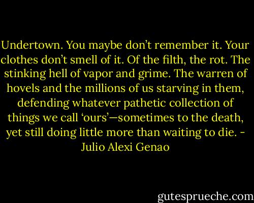 Undertown. You maybe don’t remember it. Your clothes don’t smell of it. Of the filth, the rot. The stinking hell of vapor and grime. The warren of hovels and the millions of us starving in them, defending whatever pathetic collection of things we call ‘ours’—sometimes to the death, yet still doing little more than waiting to die. - Julio Alexi Genao