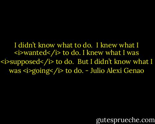 I didn’t know what to do.<br /><br />I knew what I <i>wanted</i> to do. I knew what I was <i>supposed</i> to do.<br /><br />But I didn’t know what I was <i>going</i> to do. - Julio Alexi Genao