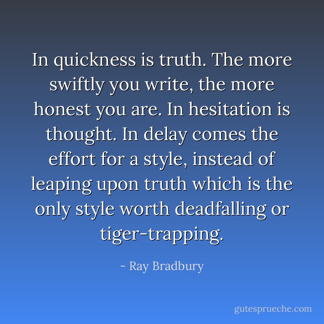 In quickness is truth. The more swiftly you write, the more honest you are. In hesitation is thought. In delay comes the effort for a style, instead of leaping upon truth which is the only style worth deadfalling or tiger-trapping. - Ray Bradbury