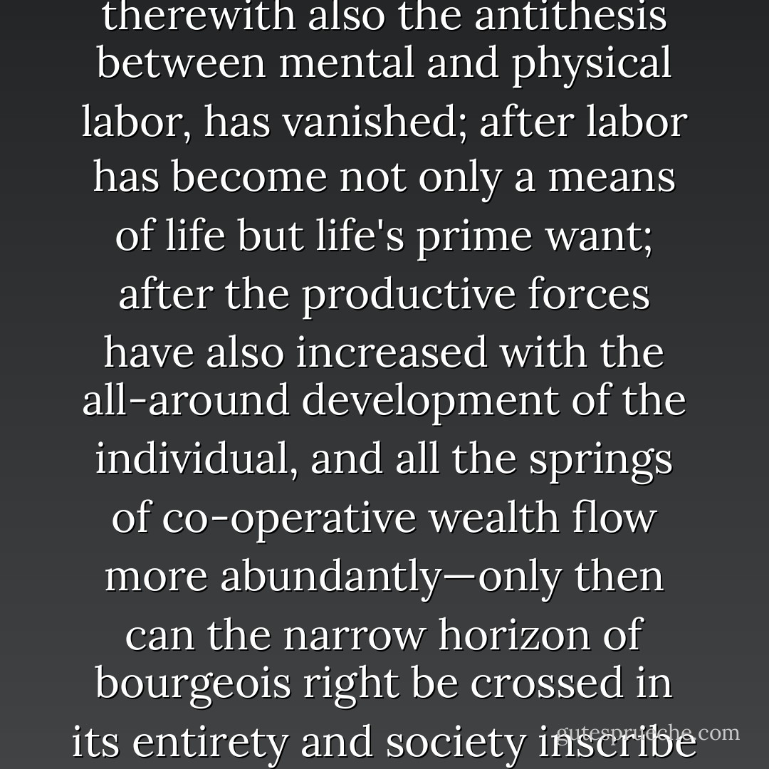 In a higher phase of communist society, after the enslaving subordination of the individual to the division of labor, and therewith also the antithesis between mental and physical labor, has vanished; after labor has become not only a means of life but life's prime want; after the productive forces have also increased with the all-around development of the individual, and all the springs of co-operative wealth flow more abundantly—only then can the narrow horizon of bourgeois right be crossed in its entirety and society inscribe on its banners: From each according to his ability, to each according to his needs! - Karl Marx