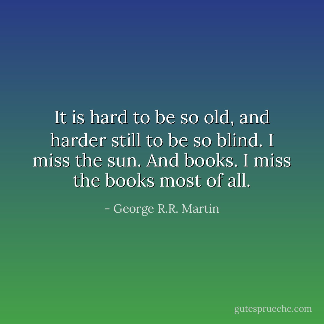 It is hard to be so old, and harder still to be so blind. I miss the sun. And books. I miss the books most of all. - George R.R. Martin
