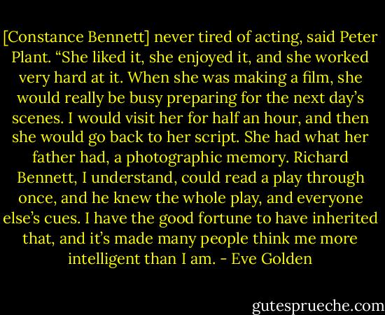 [Constance Bennett] never tired of acting, said Peter Plant. “She liked it, she enjoyed it, and she worked very hard at it. When she was making a film, she would really be busy preparing for the next day’s scenes. I would visit her for half an hour, and then she would go back to her script. She had what her father had, a photographic memory. Richard Bennett, I understand, could read a play through once, and he knew the whole play, and everyone else’s cues. I have the good fortune to have inherited that, and it’s made many people think me more intelligent than I am. - Eve Golden