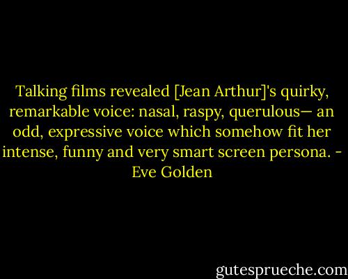 Talking films revealed [Jean Arthur]'s quirky, remarkable voice: nasal, raspy, querulous— an odd, expressive voice which somehow fit her intense, funny and very smart screen persona. - Eve Golden
