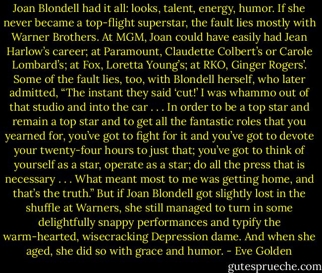Joan Blondell had it all: looks, talent, energy, humor. If she never became a top-flight superstar, the fault lies mostly with Warner Brothers. At MGM, Joan could have easily had Jean Harlow’s career; at Paramount, Claudette Colbert’s or Carole Lombard’s; at Fox, Loretta Young’s; at RKO, Ginger Rogers’. Some of the fault lies, too, with Blondell herself, who later admitted, “The instant they said ‘cut!’ I was whammo out of that studio and into the car . . . In order to be a top star and remain a top star and to get all the fantastic roles that you yearned for, you’ve got to fight for it and you’ve got to devote your twenty-four hours to just that; you’ve got to think of yourself as a star, operate as a star; do all the press that is necessary . . . What meant most to me was getting home, and that’s the truth.” But if Joan Blondell got slightly lost in the shuffle at Warners, she still managed to turn in some delightfully snappy performances and typify the warm-hearted, wisecracking Depression dame. And when she aged, she did so with grace and humor. - Eve Golden
