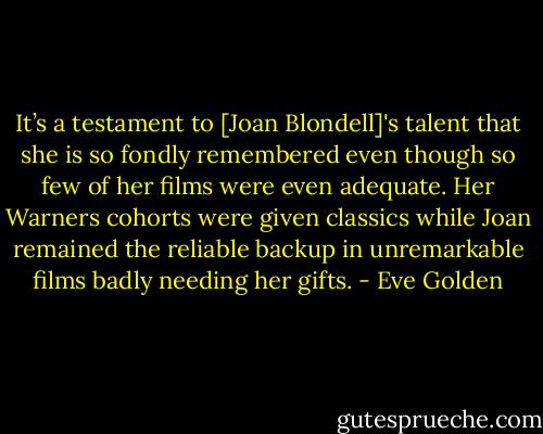 It’s a testament to [Joan Blondell]'s talent that she is so fondly remembered even though so few of her films were even adequate. Her Warners cohorts were given classics while Joan remained the reliable backup in unremarkable films badly needing her gifts. - Eve Golden