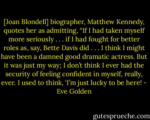 [Joan Blondell] biographer, Matthew Kennedy, quotes her as admitting, “If I had taken myself more seriously . . . if I had fought for better roles as, say, Bette Davis did . . . I think I might have been a damned good dramatic actress. But it was just my way; I don’t think I ever had the security of feeling confident in myself, really, ever. I used to think, ‘I’m just lucky to be here! - Eve Golden