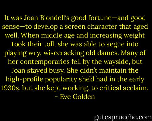It was Joan Blondell’s good fortune—and good sense—to develop a screen character that aged well. When middle age and increasing weight took their toll, she was able to segue into playing wry, wisecracking old dames. Many of her contemporaries fell by the wayside, but Joan stayed busy. She didn’t maintain the high-profile popularity she’d had in the early 1930s, but she kept working, to critical acclaim. - Eve Golden