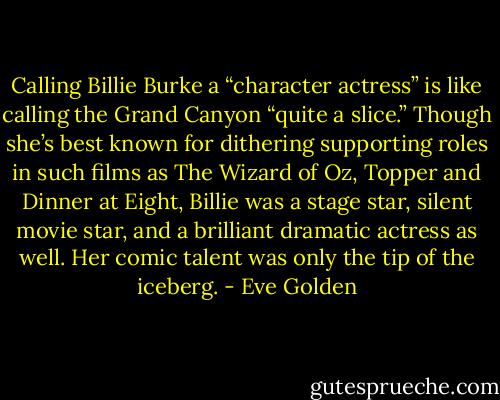 Calling Billie Burke a “character actress” is like calling the Grand Canyon “quite a slice.” Though she’s best known for dithering supporting roles in such films as The Wizard of Oz, Topper and Dinner at Eight, Billie was a stage star, silent movie star, and a brilliant dramatic actress as well. Her comic talent was only the tip of the iceberg. - Eve Golden