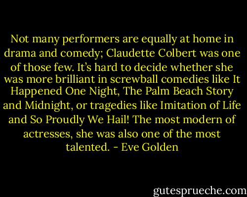 Not many performers are equally at home in drama and comedy; Claudette Colbert was one of those few. It’s hard to decide whether she was more brilliant in screwball comedies like It Happened One Night, The Palm Beach Story and Midnight, or tragedies like Imitation of Life and So Proudly We Hail! The most modern of actresses, she was also one of the most talented. - Eve Golden