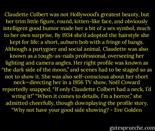 Claudette Colbert was not Hollywood’s greatest beauty, but her trim little figure, round, kitten-like face, and obviously intelligent good humor made her a bit of a sex symbol, much to her own surprise. By 1934 she’d adopted the hairstyle she kept for life: a short, auburn bob with a fringe of bangs. Although a partygoer and social animal, Claudette was also known as a tough-as-nails professional, overseeing her lighting and camera angles. Her right profile was known as “the dark side of the moon,” and scenes had to be staged so as not to show it. She was also self-conscious about her short neck—directing her in a 1956 TV show, Noël Coward reportedly snapped, “If only Claudette Colbert had a neck, I’d wring it!” “When it comes to details, I’m a horror,” she admitted cheerfully, though downplaying the profile story. “Why not have your good side showing? - Eve Golden