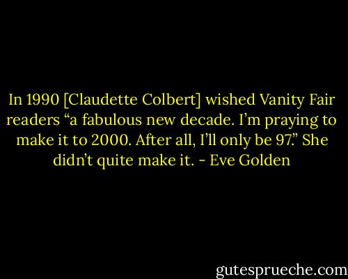 In 1990 [Claudette Colbert] wished Vanity Fair readers “a fabulous new decade. I’m praying to make it to 2000. After all, I’ll only be 97.” She didn’t quite make it. - Eve Golden