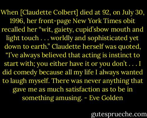 When [Claudette Colbert] died at 92, on July 30, 1996, her front-page New York Times obit recalled her “wit, gaiety, cupid’sbow mouth and light touch . . . worldly and sophisticated yet down to earth.” Claudette herself was quoted, “I’ve always believed that acting is instinct to start with; you either have it or you don’t . . . I did comedy because all my life I always wanted to laugh myself. There was never anything that gave me as much satisfaction as to be in something amusing. - Eve Golden