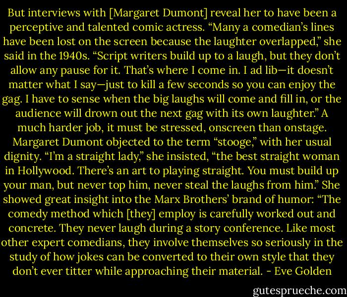 But interviews with [Margaret Dumont] reveal her to have been a perceptive and talented comic actress. “Many a comedian’s lines have been lost on the screen because the laughter overlapped,” she said in the 1940s. “Script writers build up to a laugh, but they don’t allow any pause for it. That’s where I come in. I ad lib—it doesn’t matter what I say—just to kill a few seconds so you can enjoy the gag. I have to sense when the big laughs will come and fill in, or the audience will drown out the next gag with its own laughter.” A much harder job, it must be stressed, onscreen than onstage. Margaret Dumont objected to the term “stooge,” with her usual dignity. “I’m a straight lady,” she insisted, “the best straight woman in Hollywood. There’s an art to playing straight. You must build up your man, but never top him, never steal the laughs from him.” She showed great insight into the Marx Brothers’ brand of humor: “The comedy method which [they] employ is carefully worked out and concrete. They never laugh during a story conference. Like most other expert comedians, they involve themselves so seriously in the study of how jokes can be converted to their own style that they don’t ever titter while approaching their material. - Eve Golden