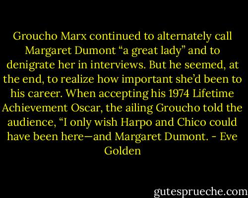 Groucho Marx continued to alternately call Margaret Dumont “a great lady” and to denigrate her in interviews. But he seemed, at the end, to realize how important she’d been to his career. When accepting his 1974 Lifetime Achievement Oscar, the ailing Groucho told the audience, “I only wish Harpo and Chico could have been here—and Margaret Dumont. - Eve Golden