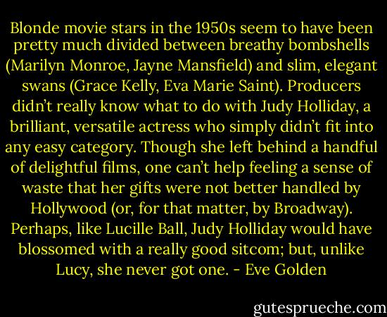 Blonde movie stars in the 1950s seem to have been pretty much divided between breathy bombshells (Marilyn Monroe, Jayne Mansfield) and slim, elegant swans (Grace Kelly, Eva Marie Saint). Producers didn’t really know what to do with Judy Holliday, a brilliant, versatile actress who simply didn’t fit into any easy category. Though she left behind a handful of delightful films, one can’t help feeling a sense of waste that her gifts were not better handled by Hollywood (or, for that matter, by Broadway). Perhaps, like Lucille Ball, Judy Holliday would have blossomed with a really good sitcom; but, unlike Lucy, she never got one. - Eve Golden