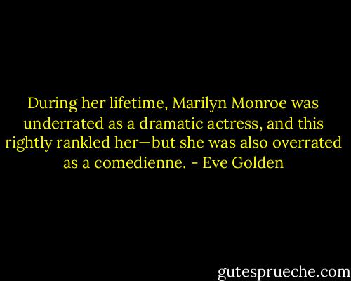 During her lifetime, Marilyn Monroe was underrated as a dramatic actress, and this rightly rankled her—but she was also overrated as a comedienne. - Eve Golden