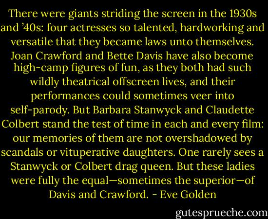There were giants striding the screen in the 1930s and ’40s: four actresses so talented, hardworking and versatile that they became laws unto themselves. Joan Crawford and Bette Davis have also become high-camp figures of fun, as they both had such wildly theatrical offscreen lives, and their performances could sometimes veer into self-parody. But Barbara Stanwyck and Claudette Colbert stand the test of time in each and every film: our memories of them are not overshadowed by scandals or vituperative daughters. One rarely sees a Stanwyck or Colbert drag queen. But these ladies were fully the equal—sometimes the superior—of Davis and Crawford. - Eve Golden