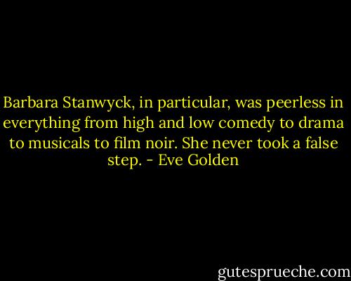 Barbara Stanwyck, in particular, was peerless in everything from high and low comedy to drama to musicals to film noir. She never took a false step. - Eve Golden