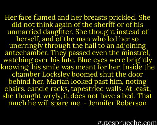 Her face flamed and her breasts prickled. She did not think again of the sheriff or of his unmarried daughter. She thought instead of herself, and of the man who led her so unerringly through the hall to an adjoining antechamber. They passed even the minstrel, watching over his lute. Blue eyes were brightly knowing; his smile was meant for her. Inside the chamber Locksley boomed shut the door behind her. Marian looked past him, noting chairs, candle racks, tapestried walls. At least, she thought wryly, it does not have a bed. That much he will spare me. - Jennifer Roberson