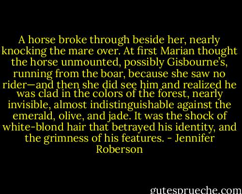 A horse broke through beside her, nearly knocking the mare over. At first Marian thought the horse unmounted, possibly Gisbourne’s, running from the boar, because she saw no rider—and then she did see him and realized he was clad in the colors of the forest, nearly invisible, almost indistinguishable against the emerald, olive, and jade. It was the shock of white-blond hair that betrayed his identity, and the grimness of his features. - Jennifer Roberson