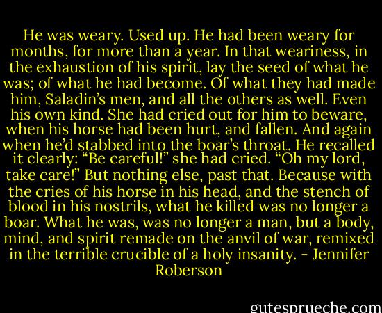 He was weary. Used up. He had been weary for months, for more than a year. In that weariness, in the exhaustion of his spirit, lay the seed of what he was; of what he had become. Of what they had made him, Saladin’s men, and all the others as well. Even his own kind. She had cried out for him to beware, when his horse had been hurt, and fallen. And again when he’d stabbed into the boar’s throat. He recalled it clearly: “Be careful!” she had cried. “Oh my lord, take care!” But nothing else, past that. Because with the cries of his horse in his head, and the stench of blood in his nostrils, what he killed was no longer a boar. What he was, was no longer a man, but a body, mind, and spirit remade on the anvil of war, remixed in the terrible crucible of a holy insanity. - Jennifer Roberson
