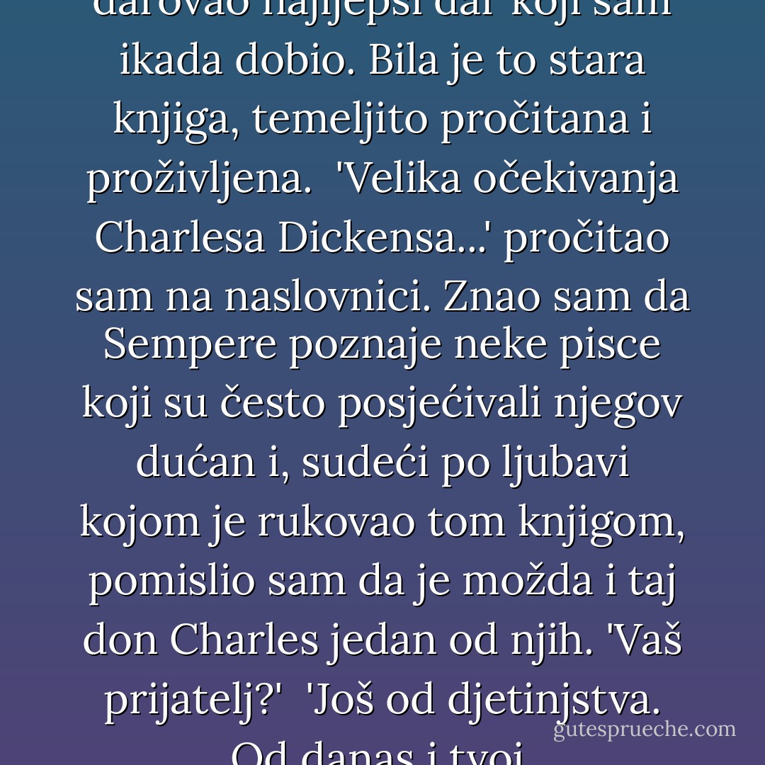 Jednog Božića Sempere mi je darovao najljepši dar koji sam ikada dobio. Bila je to stara knjiga, temeljito pročitana i proživljena. <br />'Velika očekivanja Charlesa Dickensa...' pročitao sam na naslovnici.<br />Znao sam da Sempere poznaje neke pisce koji su često posjećivali njegov dućan i, sudeći po ljubavi kojom je rukovao tom knjigom, pomislio sam da je možda i taj don Charles jedan od njih.<br />'Vaš prijatelj?' <br />'Još od djetinjstva. Od danas i tvoj. - Carlos Ruiz Zafón