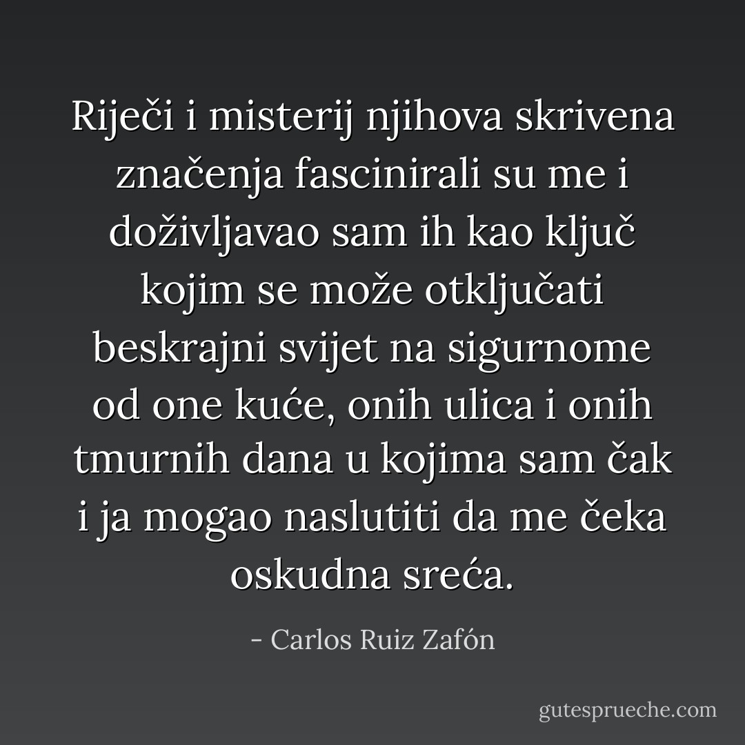Riječi i misterij njihova skrivena značenja fascinirali su me i doživljavao sam ih kao ključ kojim se može otključati beskrajni svijet na sigurnome od one kuće, onih ulica i onih tmurnih dana u kojima sam čak i ja mogao naslutiti da me čeka oskudna sreća. - Carlos Ruiz Zafón