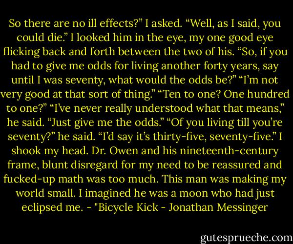 So there are no ill effects?” I asked.<br />“Well, as I said, you could die.”<br />I looked him in the eye, my one good eye flicking back and forth between the two of his.<br />“So, if you had to give me odds for living another forty years, say until I was seventy, what would the odds be?”<br />“I’m not very good at that sort of thing.”<br />“Ten to one? One hundred to one?”<br />“I’ve never really understood what that means,” he said.<br />“Just give me the odds.”<br />“Of you living till you’re seventy?” he said. “I’d say it’s thirty-five, seventy-five.”<br />I shook my head. Dr. Owen and his nineteenth-century frame, blunt disregard for my need to be reassured and fucked-up math was too much. This man was making my world small. I imagined he was a moon who had just eclipsed me.<br />- "Bicycle Kick - Jonathan Messinger