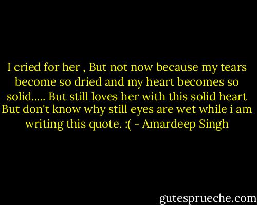 I cried for her , But not now because my tears become so dried and my heart becomes so solid..... But still loves her with this solid heart But don't know why still eyes are wet while i am writing this quote. :( - Amardeep Singh