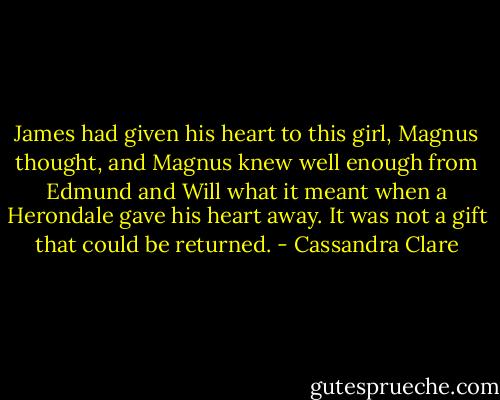 James had given his heart to this<br />girl, Magnus thought, and Magnus knew<br />well enough from Edmund and Will what<br />it meant when a Herondale gave his heart<br />away. It was not a gift that could be<br />returned. - Cassandra Clare