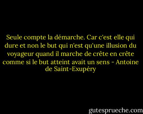 Seule compte la démarche. Car c'est elle qui dure et non le but qui n'est qu'une illusion du voyageur quand il marche de crête en crête comme si le but atteint avait un sens - Antoine de Saint-Exupéry