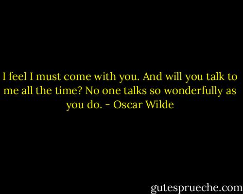 I feel I must come with you. And will you talk to me all the time? No one talks so wonderfully as you do. - Oscar Wilde