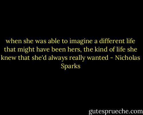 when she was able to imagine a different life that might have been hers, the kind of life she knew that she'd always really wanted - Nicholas Sparks