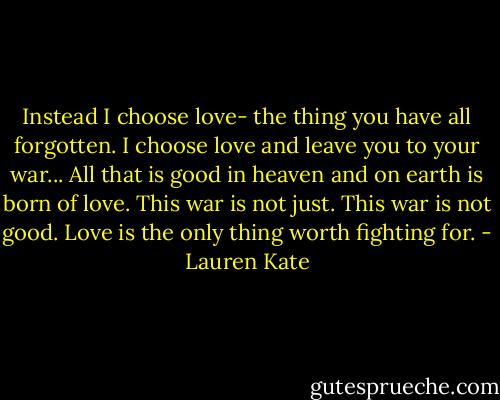 Instead I choose love- the thing you have all forgotten. I choose love and leave you to your war... All that is good in heaven and on earth is born of love. This war is not just. This war is not good. Love is the only thing worth fighting for. - Lauren Kate