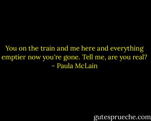 You on the train and me here and everything emptier now you're gone. Tell me, are you real? - Paula McLain