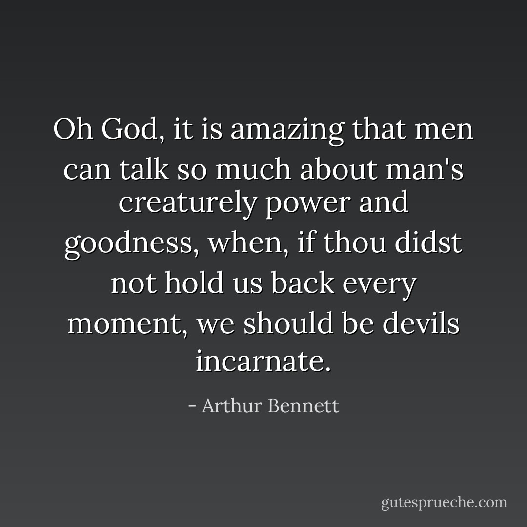 ​Oh God, it is amazing that men can talk so much about man's creaturely power and goodness, when, if thou didst not hold us back every moment, we should be devils incar​​nate. - Arthur Bennett