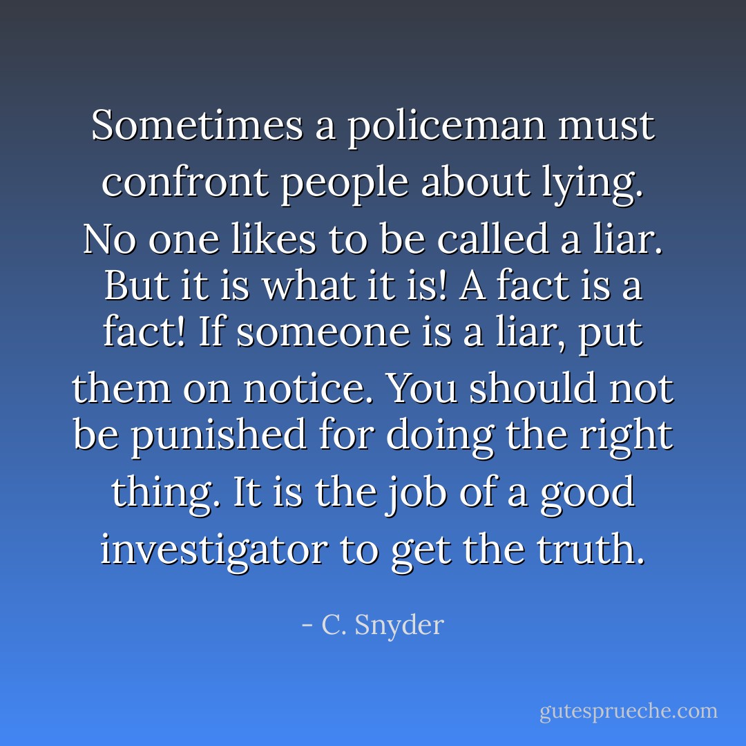 Sometimes a policeman must confront people about lying. No one likes to be called a liar. But it is what it is! A fact is a fact! If someone is a liar, put them on notice. You should not be punished for doing the right thing. It is the job of a good investigator to get the truth. - C. Snyder