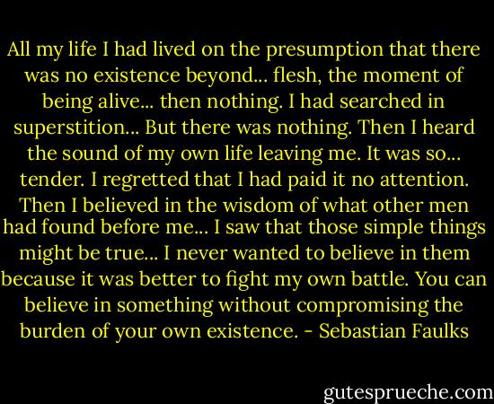 All my life I had lived on the presumption that there was no existence beyond... flesh, the moment of being alive... then nothing. I had searched in superstition... But there was nothing. Then I heard the sound of my own life leaving me. It was so... tender. I regretted that I had paid it no attention. Then I believed in the wisdom of what other men had found before me... I saw that those simple things might be true... I never wanted to believe in them because it was better to fight my own battle. You can believe in something without compromising the burden of your own existence. - Sebastian Faulks