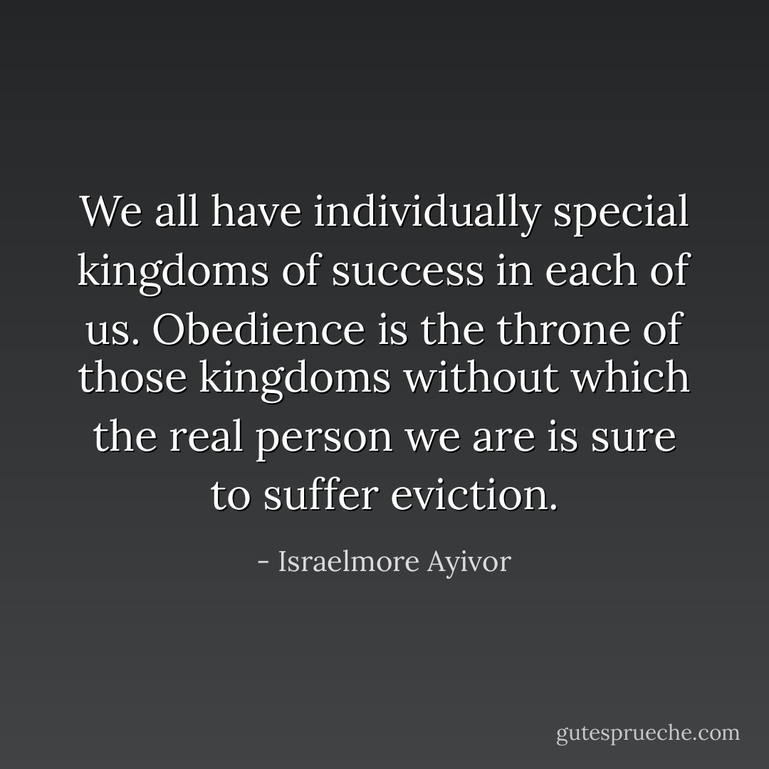 We all have individually special kingdoms of success in each of us. Obedience is the throne of those kingdoms without which the real person we are is sure to suffer eviction. - Israelmore Ayivor