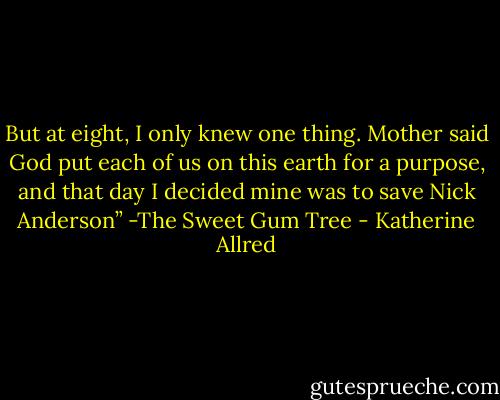 But at eight, I only knew one thing. Mother said God put each of us on this earth for a purpose, and that day I decided mine was to save Nick Anderson”<br />-The Sweet Gum Tree - Katherine Allred