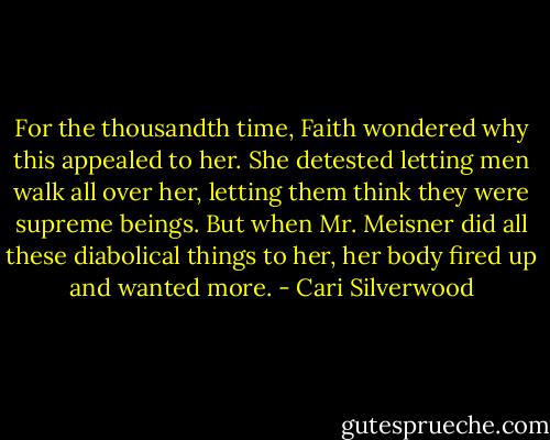 For the thousandth time, Faith wondered why this appealed to her. She detested letting men walk all over her, letting them think they were supreme beings. But when Mr. Meisner did all these diabolical things to her, her body fired up and wanted more. - Cari Silverwood