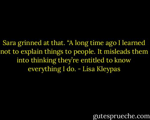 Sara grinned at that. “A long time ago I learned not to explain things to people. It misleads them into thinking they’re entitled to know everything I do. - Lisa Kleypas