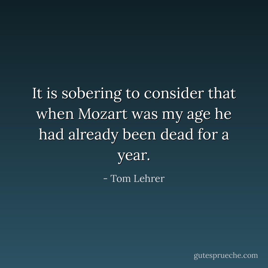 It is sobering to consider that when Mozart was my age he had already been dead for a year. - Tom Lehrer