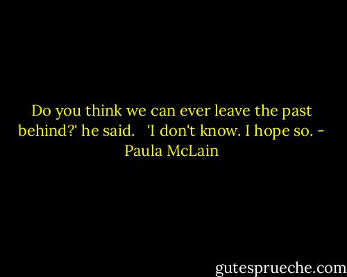 Do you think we can ever leave the past behind?' he said. <br /> 'I don't know. I hope so. - Paula McLain