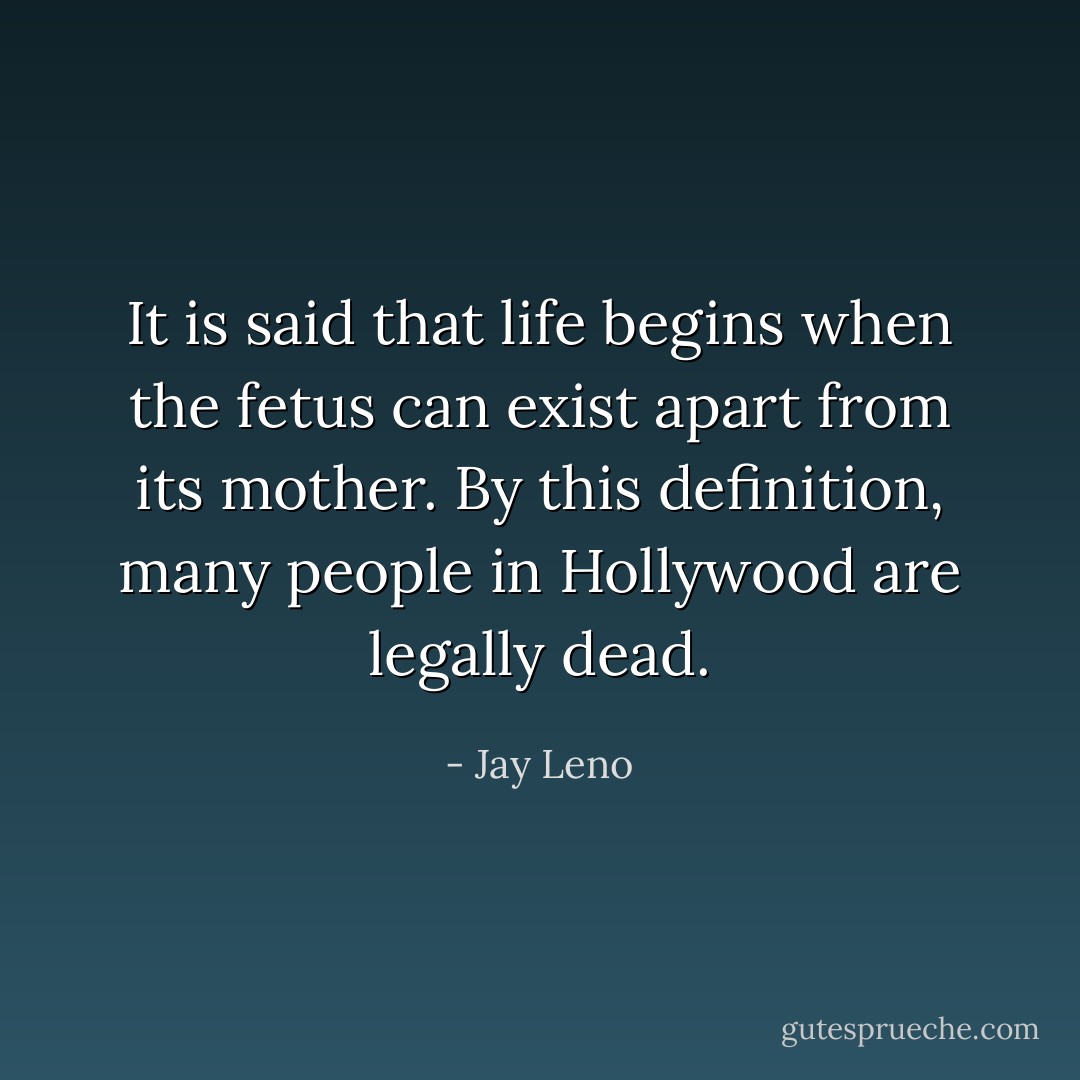It is said that life begins when the fetus can exist apart from its mother. By this definition, many people in Hollywood are legally dead. - Jay Leno